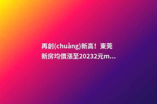 再創(chuàng)新高！東莞新房均價漲至20232元/m2！這個鎮(zhèn)周成交超百套！